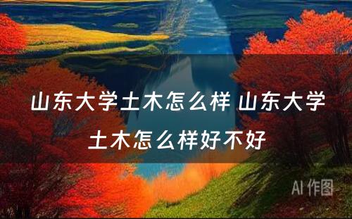 山东大学土木怎么样 山东大学土木怎么样好不好