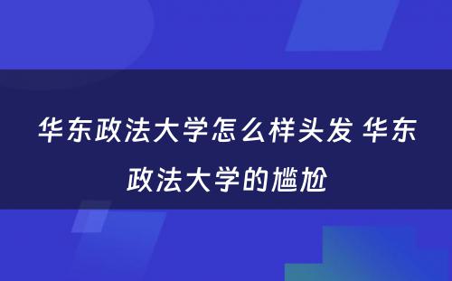 华东政法大学怎么样头发 华东政法大学的尴尬