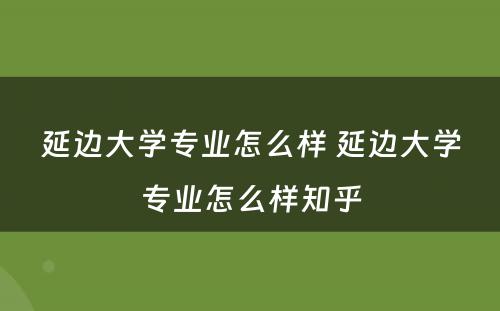 延边大学专业怎么样 延边大学专业怎么样知乎