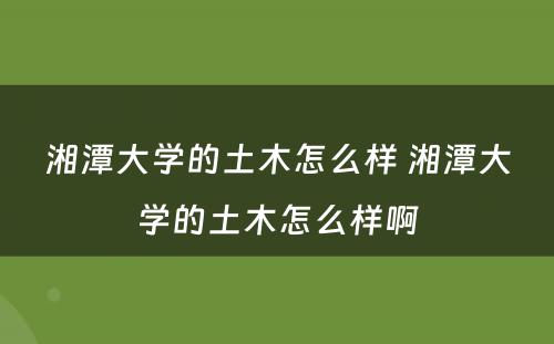 湘潭大学的土木怎么样 湘潭大学的土木怎么样啊