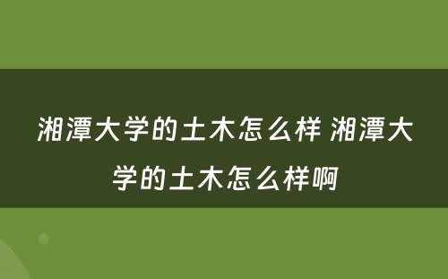 湘潭大学的土木怎么样 湘潭大学的土木怎么样啊