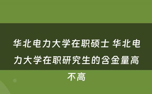 华北电力大学在职硕士 华北电力大学在职研究生的含金量高不高