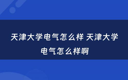 天津大学电气怎么样 天津大学电气怎么样啊