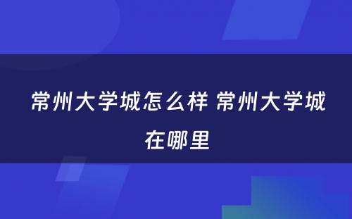 常州大学城怎么样 常州大学城在哪里