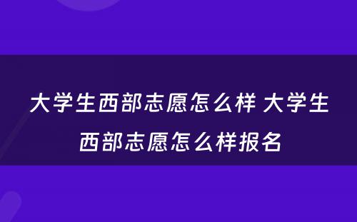 大学生西部志愿怎么样 大学生西部志愿怎么样报名