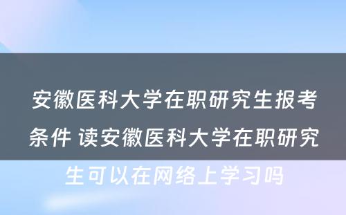 安徽医科大学在职研究生报考条件 读安徽医科大学在职研究生可以在网络上学习吗