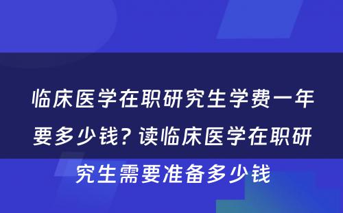 临床医学在职研究生学费一年要多少钱? 读临床医学在职研究生需要准备多少钱