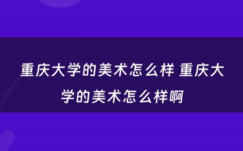 重庆大学的美术怎么样 重庆大学的美术怎么样啊