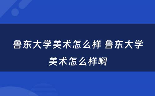 鲁东大学美术怎么样 鲁东大学美术怎么样啊