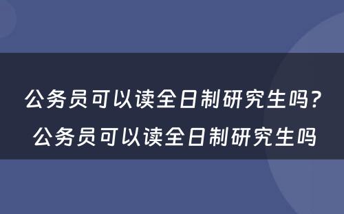 公务员可以读全日制研究生吗? 公务员可以读全日制研究生吗