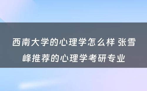 西南大学的心理学怎么样 张雪峰推荐的心理学考研专业