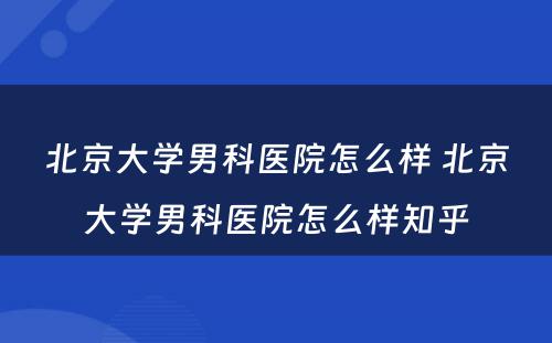 北京大学男科医院怎么样 北京大学男科医院怎么样知乎
