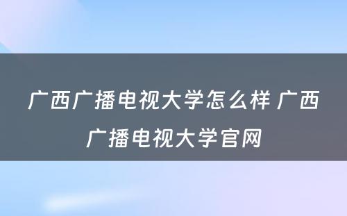 广西广播电视大学怎么样 广西广播电视大学官网