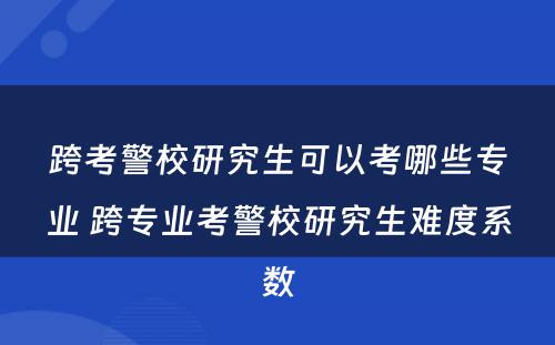 跨考警校研究生可以考哪些专业 跨专业考警校研究生难度系数