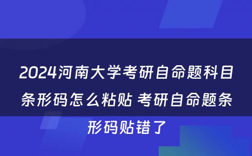 2024河南大学考研自命题科目条形码怎么粘贴 考研自命题条形码贴错了