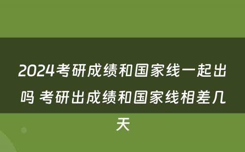 2024考研成绩和国家线一起出吗 考研出成绩和国家线相差几天
