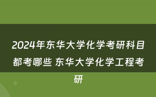 2024年东华大学化学考研科目都考哪些 东华大学化学工程考研
