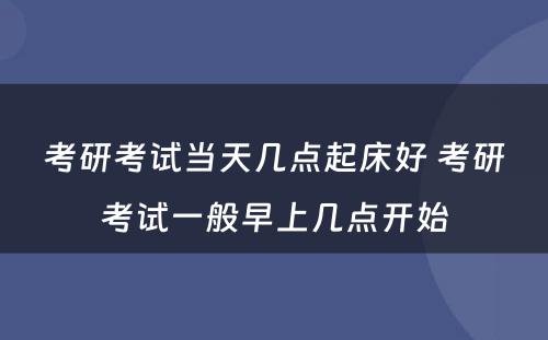 考研考试当天几点起床好 考研考试一般早上几点开始