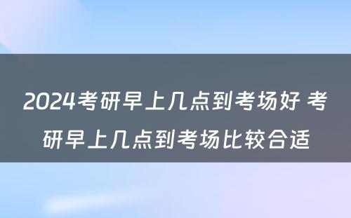 2024考研早上几点到考场好 考研早上几点到考场比较合适