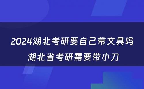 2024湖北考研要自己带文具吗 湖北省考研需要带小刀