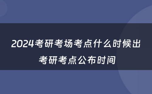 2024考研考场考点什么时候出 考研考点公布时间