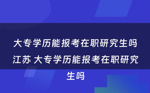 大专学历能报考在职研究生吗江苏 大专学历能报考在职研究生吗