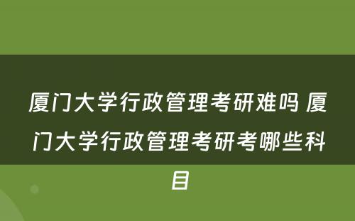 厦门大学行政管理考研难吗 厦门大学行政管理考研考哪些科目