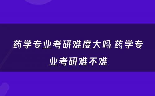 药学专业考研难度大吗 药学专业考研难不难