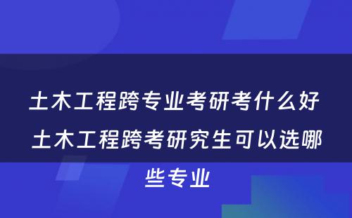 土木工程跨专业考研考什么好 土木工程跨考研究生可以选哪些专业