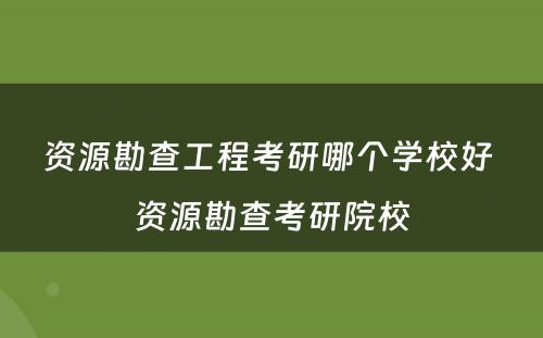 资源勘查工程考研哪个学校好 资源勘查考研院校