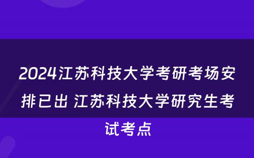 2024江苏科技大学考研考场安排已出 江苏科技大学研究生考试考点