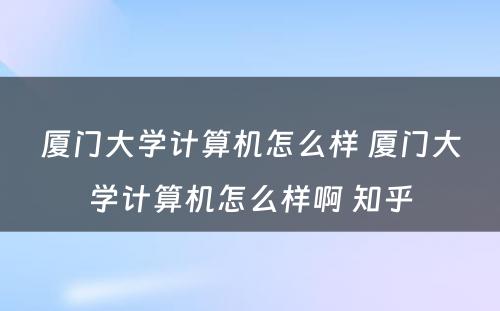 厦门大学计算机怎么样 厦门大学计算机怎么样啊 知乎