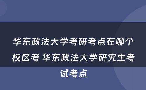 华东政法大学考研考点在哪个校区考 华东政法大学研究生考试考点