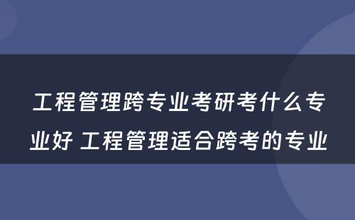 工程管理跨专业考研考什么专业好 工程管理适合跨考的专业