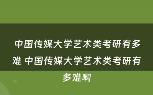 中国传媒大学艺术类考研有多难 中国传媒大学艺术类考研有多难啊