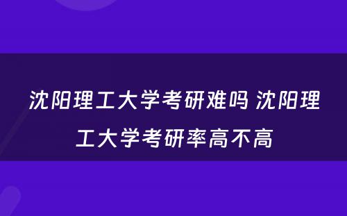 沈阳理工大学考研难吗 沈阳理工大学考研率高不高