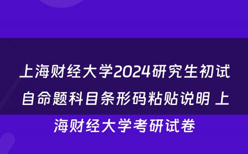 上海财经大学2024研究生初试自命题科目条形码粘贴说明 上海财经大学考研试卷