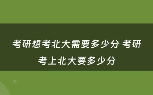 考研想考北大需要多少分 考研考上北大要多少分