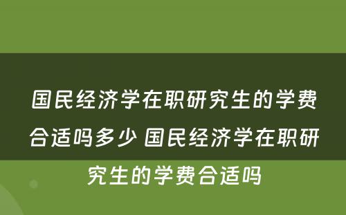 国民经济学在职研究生的学费合适吗多少 国民经济学在职研究生的学费合适吗