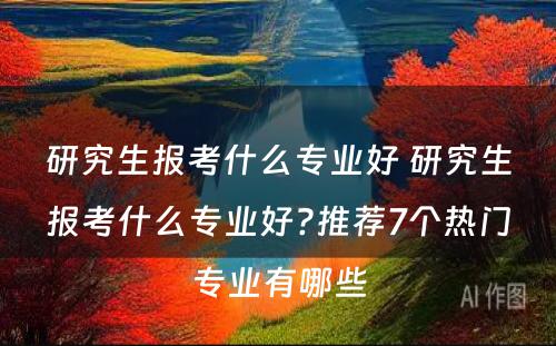 研究生报考什么专业好 研究生报考什么专业好?推荐7个热门专业有哪些