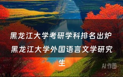 黑龙江大学考研学科排名出炉 黑龙江大学外国语言文学研究生