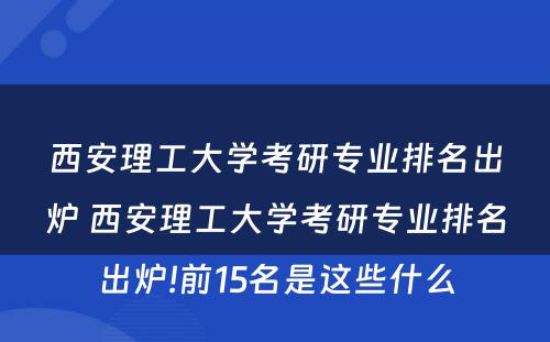 西安理工大学考研专业排名出炉 西安理工大学考研专业排名出炉!前15名是这些什么