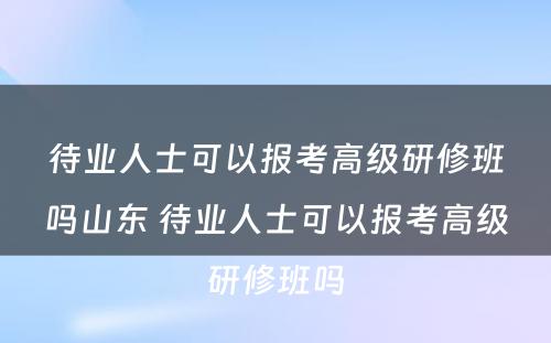 待业人士可以报考高级研修班吗山东 待业人士可以报考高级研修班吗