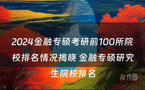 2024金融专硕考研前100所院校排名情况揭晓 金融专硕研究生院校排名