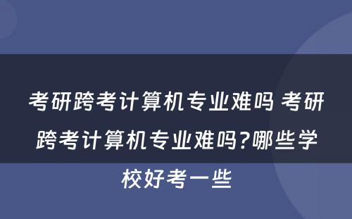 考研跨考计算机专业难吗 考研跨考计算机专业难吗?哪些学校好考一些