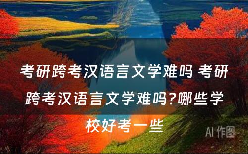 考研跨考汉语言文学难吗 考研跨考汉语言文学难吗?哪些学校好考一些
