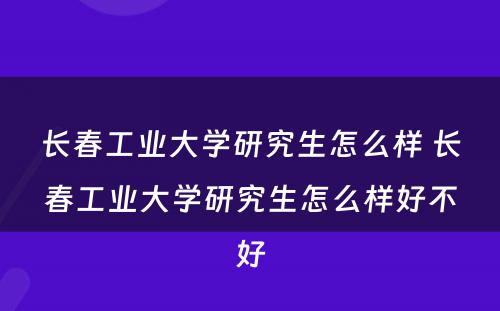 长春工业大学研究生怎么样 长春工业大学研究生怎么样好不好