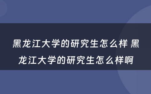 黑龙江大学的研究生怎么样 黑龙江大学的研究生怎么样啊