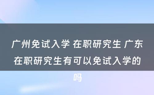 广州免试入学 在职研究生 广东在职研究生有可以免试入学的吗