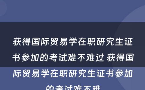 获得国际贸易学在职研究生证书参加的考试难不难过 获得国际贸易学在职研究生证书参加的考试难不难